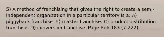 5) A method of franchising that gives the right to create a semi-independent organization in a particular territory is a: A) piggyback franchise. B) master franchise. C) product distribution franchise. D) conversion franchise. Page Ref: 183 (7-222)