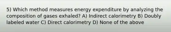 5) Which method measures energy expenditure by analyzing the composition of gases exhaled? A) Indirect calorimetry B) Doubly labeled water C) Direct calorimetry D) None of the above