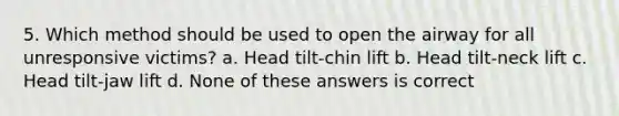 5. Which method should be used to open the airway for all unresponsive victims? a. Head tilt-chin lift b. Head tilt-neck lift c. Head tilt-jaw lift d. None of these answers is correct