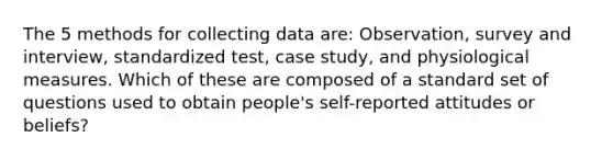 The 5 methods for collecting data are: Observation, survey and interview, standardized test, case study, and physiological measures. Which of these are composed of a standard set of questions used to obtain people's self-reported attitudes or beliefs?