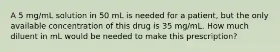 A 5 mg/mL solution in 50 mL is needed for a patient, but the only available concentration of this drug is 35 mg/mL. How much diluent in mL would be needed to make this prescription?