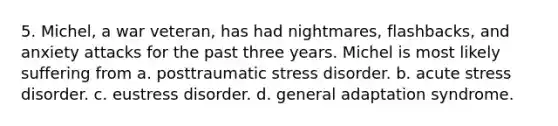 5. Michel, a war veteran, has had nightmares, flashbacks, and anxiety attacks for the past three years. Michel is most likely suffering from a. posttraumatic stress disorder. b. acute stress disorder. c. eustress disorder. d. general adaptation syndrome.