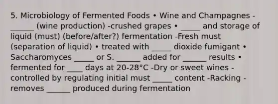 5. Microbiology of Fermented Foods • Wine and Champagnes -______ (wine production) -crushed grapes • _____ and storage of liquid (must) (before/after?) fermentation -Fresh must (separation of liquid) • treated with _____ dioxide fumigant • Saccharomyces _____ or S. ______ added for ______ results • fermented for ____ days at 20-28°C -Dry or sweet wines -controlled by regulating initial must _____ content -Racking -removes ______ produced during fermentation