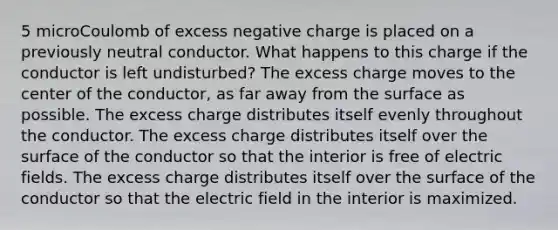 5 microCoulomb of excess negative charge is placed on a previously neutral conductor. What happens to this charge if the conductor is left undisturbed? The excess charge moves to the center of the conductor, as far away from the surface as possible. The excess charge distributes itself evenly throughout the conductor. The excess charge distributes itself over the surface of the conductor so that the interior is free of electric fields. The excess charge distributes itself over the surface of the conductor so that the electric field in the interior is maximized.