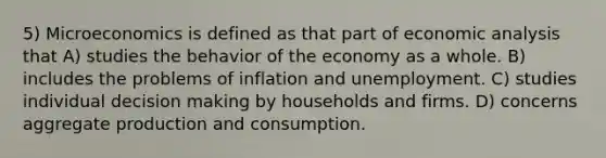 5) Microeconomics is defined as that part of economic analysis that A) studies the behavior of the economy as a whole. B) includes the problems of inflation and unemployment. C) studies individual decision making by households and firms. D) concerns aggregate production and consumption.