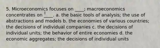 5. Microeconomics focuses on ____; macroeconomics concentrates on ____. a. the basic tools of analysis; the use of abstractions and models b. the economies of various countries; the decisions of individual companies c. the decisions of individual units; the behavior of entire economies d. the economic aggregates; the decisions of individual units