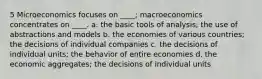 5 Microeconomics focuses on ____; macroeconomics concentrates on ____. a. the basic tools of analysis; the use of abstractions and models b. the economies of various countries; the decisions of individual companies c. the decisions of individual units; the behavior of entire economies d. the economic aggregates; the decisions of individual units