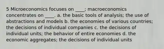 5 Microeconomics focuses on ____; macroeconomics concentrates on ____. a. the basic tools of analysis; the use of abstractions and models b. the economies of various countries; the decisions of individual companies c. the decisions of individual units; the behavior of entire economies d. the economic aggregates; the decisions of individual units