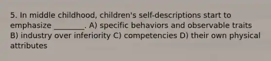 5. In middle childhood, children's self-descriptions start to emphasize ________. A) specific behaviors and observable traits B) industry over inferiority C) competencies D) their own physical attributes