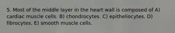 5. Most of the middle layer in the heart wall is composed of A) cardiac muscle cells. B) chondrocytes. C) epitheliocytes. D) fibrocytes. E) smooth muscle cells.