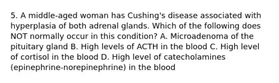 5. A middle-aged woman has Cushing's disease associated with hyperplasia of both adrenal glands. Which of the following does NOT normally occur in this condition? A. Microadenoma of the pituitary gland B. High levels of ACTH in the blood C. High level of cortisol in the blood D. High level of catecholamines (epinephrine-norepinephrine) in the blood