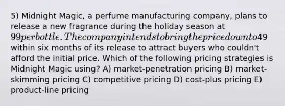 5) Midnight Magic, a perfume manufacturing company, plans to release a new fragrance during the holiday season at 99 per bottle. The company intends to bring the price down to49 within six months of its release to attract buyers who couldn't afford the initial price. Which of the following pricing strategies is Midnight Magic using? A) market-penetration pricing B) market-skimming pricing C) competitive pricing D) cost-plus pricing E) product-line pricing