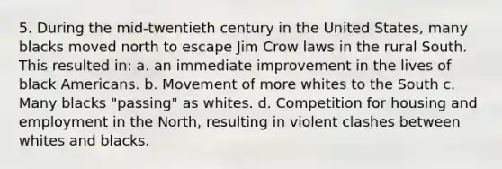 5. During the mid-twentieth century in the United States, many blacks moved north to escape Jim Crow laws in the rural South. This resulted in: a. an immediate improvement in the lives of black Americans. b. Movement of more whites to the South c. Many blacks "passing" as whites. d. Competition for housing and employment in the North, resulting in violent clashes between whites and blacks.