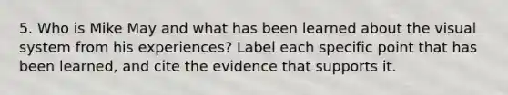 5. Who is Mike May and what has been learned about the visual system from his experiences? Label each specific point that has been learned, and cite the evidence that supports it.