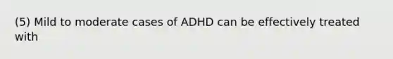 (5) Mild to moderate cases of ADHD can be effectively treated with