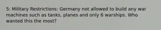 5: Military Restrictions: Germany not allowed to build any war machines such as tanks, planes and only 6 warships. Who wanted this the most?