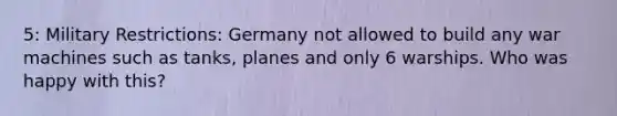 5: Military Restrictions: Germany not allowed to build any war machines such as tanks, planes and only 6 warships. Who was happy with this?