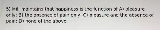 5) Mill maintains that happiness is the function of A) pleasure only; B) the absence of pain only; C) pleasure and the absence of pain; D) none of the above