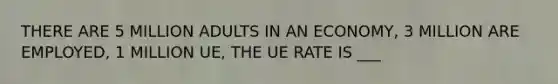 THERE ARE 5 MILLION ADULTS IN AN ECONOMY, 3 MILLION ARE EMPLOYED, 1 MILLION UE, THE UE RATE IS ___