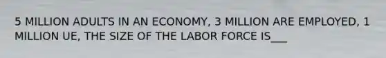 5 MILLION ADULTS IN AN ECONOMY, 3 MILLION ARE EMPLOYED, 1 MILLION UE, THE SIZE OF THE LABOR FORCE IS___