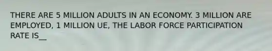 THERE ARE 5 MILLION ADULTS IN AN ECONOMY. 3 MILLION ARE EMPLOYED, 1 MILLION UE, THE LABOR FORCE PARTICIPATION RATE IS__