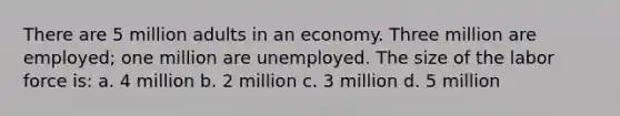 There are 5 million adults in an economy. Three million are employed; one million are unemployed. The size of the labor force is: a. 4 million b. 2 million c. 3 million d. 5 million