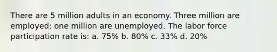 There are 5 million adults in an economy. Three million are employed; one million are unemployed. The labor force participation rate is: a. 75% b. 80% c. 33% d. 20%