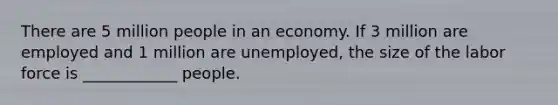 There are 5 million people in an economy. If 3 million are employed and 1 million are​ unemployed, the size of the labor force is​ ____________ people.