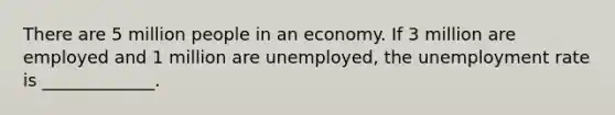 There are 5 million people in an economy. If 3 million are employed and 1 million are​ unemployed, the unemployment rate is​ _____________.