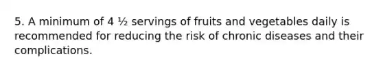 5. A minimum of 4 ½ servings of fruits and vegetables daily is recommended for reducing the risk of chronic diseases and their complications.