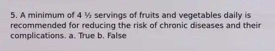 5. A minimum of 4 ½ servings of fruits and vegetables daily is recommended for reducing the risk of chronic diseases and their complications. a. True b. False