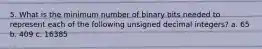 5. What is the minimum number of binary bits needed to represent each of the following unsigned decimal integers? a. 65 b. 409 c. 16385