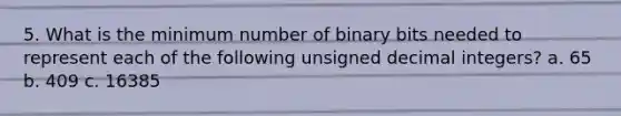 5. What is the minimum number of binary bits needed to represent each of the following unsigned decimal integers? a. 65 b. 409 c. 16385