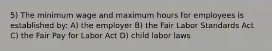 5) The minimum wage and maximum hours for employees is established by: A) the employer B) the Fair Labor Standards Act C) the Fair Pay for Labor Act D) child labor laws