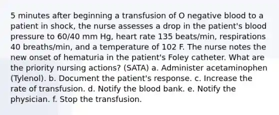 5 minutes after beginning a transfusion of O negative blood to a patient in shock, the nurse assesses a drop in the patient's blood pressure to 60/40 mm Hg, heart rate 135 beats/min, respirations 40 breaths/min, and a temperature of 102 F. The nurse notes the new onset of hematuria in the patient's Foley catheter. What are the priority nursing actions? (SATA) a. Administer acetaminophen (Tylenol). b. Document the patient's response. c. Increase the rate of transfusion. d. Notify the blood bank. e. Notify the physician. f. Stop the transfusion.