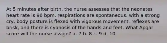 At 5 minutes after birth, the nurse assesses that the neonates heart rate is 96 bpm, respirations are spontaneous, with a strong cry, body posture is flexed with vigorous movement, reflexes are brisk, and there is cyanosis of the hands and feet. What Apgar score will the nurse assign? a. 7 b. 8 c. 9 d. 10