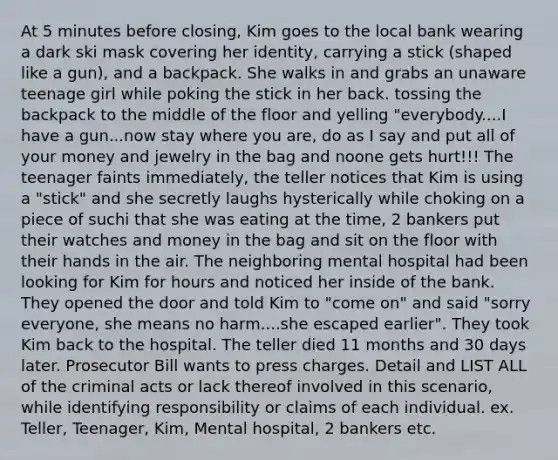 At 5 minutes before closing, Kim goes to the local bank wearing a dark ski mask covering her identity, carrying a stick (shaped like a gun), and a backpack. She walks in and grabs an unaware teenage girl while poking the stick in her back. tossing the backpack to the middle of the floor and yelling "everybody....I have a gun...now stay where you are, do as I say and put all of your money and jewelry in the bag and noone gets hurt!!! The teenager faints immediately, the teller notices that Kim is using a "stick" and she secretly laughs hysterically while choking on a piece of suchi that she was eating at the time, 2 bankers put their watches and money in the bag and sit on the floor with their hands in the air. The neighboring mental hospital had been looking for Kim for hours and noticed her inside of the bank. They opened the door and told Kim to "come on" and said "sorry everyone, she means no harm....she escaped earlier". They took Kim back to the hospital. The teller died 11 months and 30 days later. Prosecutor Bill wants to press charges. Detail and LIST ALL of the criminal acts or lack thereof involved in this scenario, while identifying responsibility or claims of each individual. ex. Teller, Teenager, Kim, Mental hospital, 2 bankers etc.