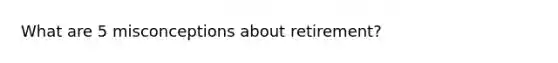 What are 5 misconceptions about retirement?