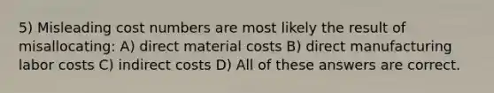 5) Misleading cost numbers are most likely the result of misallocating: A) direct material costs B) direct manufacturing labor costs C) indirect costs D) All of these answers are correct.