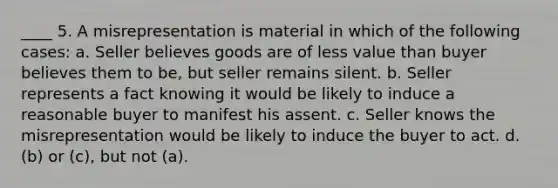 ____ 5. A misrepresentation is material in which of the following cases: a. Seller believes goods are of less value than buyer believes them to be, but seller remains silent. b. Seller represents a fact knowing it would be likely to induce a reasonable buyer to manifest his assent. c. Seller knows the misrepresentation would be likely to induce the buyer to act. d. (b) or (c), but not (a).