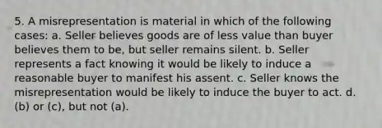 5. A misrepresentation is material in which of the following cases: a. Seller believes goods are of less value than buyer believes them to be, but seller remains silent. b. Seller represents a fact knowing it would be likely to induce a reasonable buyer to manifest his assent. c. Seller knows the misrepresentation would be likely to induce the buyer to act. d. (b) or (c), but not (a).