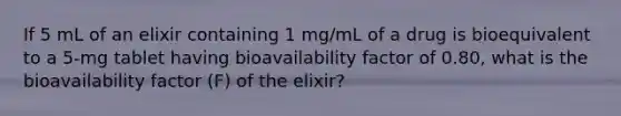 If 5 mL of an elixir containing 1 mg/mL of a drug is bioequivalent to a 5-mg tablet having bioavailability factor of 0.80, what is the bioavailability factor (F) of the elixir?