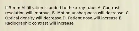 If 5 mm Al filtration is added to the x-ray tube: A. Contrast resolution will improve. B. Motion unsharpness will decrease. C. Optical density will decrease D. Patient dose will increase E. Radiographic contrast will increase