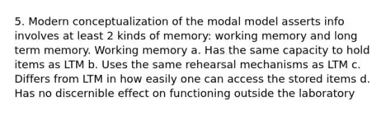 5. Modern conceptualization of the modal model asserts info involves at least 2 kinds of memory: working memory and long term memory. Working memory a. Has the same capacity to hold items as LTM b. Uses the same rehearsal mechanisms as LTM c. Differs from LTM in how easily one can access the stored items d. Has no discernible effect on functioning outside the laboratory