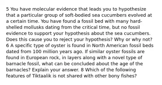 5 You have molecular evidence that leads you to hypothesize that a particular group of soft-bodied sea cucumbers evolved at a certain time. You have found a fossil bed with many hard-shelled mollusks dating from the critical time, but no fossil evidence to support your hypothesis about the sea cucumbers. Does this cause you to reject your hypothesis? Why or why not? 6 A specific type of oyster is found in North American fossil beds dated from 100 million years ago. If similar oyster fossils are found in European rock, in layers along with a novel type of barnacle fossil, what can be concluded about the age of the barnacles? Explain your answer. 8 Which of the following features of Tiktaalik is not shared with other bony fishes?