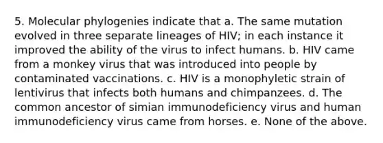 5. Molecular phylogenies indicate that a. The same mutation evolved in three separate lineages of HIV; in each instance it improved the ability of the virus to infect humans. b. HIV came from a monkey virus that was introduced into people by contaminated vaccinations. c. HIV is a monophyletic strain of lentivirus that infects both humans and chimpanzees. d. The common ancestor of simian immunodeficiency virus and human immunodeficiency virus came from horses. e. None of the above.