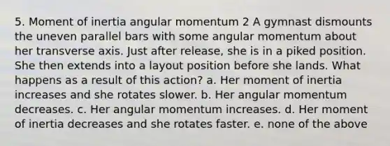 5. Moment of inertia angular momentum 2 A gymnast dismounts the uneven parallel bars with some angular momentum about her transverse axis. Just after release, she is in a piked position. She then extends into a layout position before she lands. What happens as a result of this action? a. Her moment of inertia increases and she rotates slower. b. Her angular momentum decreases. c. Her angular momentum increases. d. Her moment of inertia decreases and she rotates faster. e. none of the above