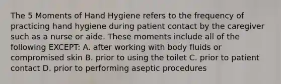 The 5 Moments of Hand Hygiene refers to the frequency of practicing hand hygiene during patient contact by the caregiver such as a nurse or aide. These moments include all of the following EXCEPT: A. after working with body fluids or compromised skin B. prior to using the toilet C. prior to patient contact D. prior to performing aseptic procedures