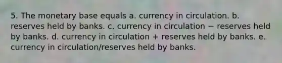 5. The monetary base equals a. currency in circulation. b. reserves held by banks. c. currency in circulation − reserves held by banks. d. currency in circulation + reserves held by banks. e. currency in circulation/reserves held by banks.