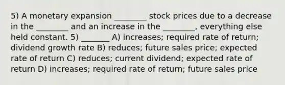 5) A monetary expansion ________ stock prices due to a decrease in the ________ and an increase in the ________, everything else held constant. 5) _______ A) increases; required rate of return; dividend growth rate B) reduces; future sales price; expected rate of return C) reduces; current dividend; expected rate of return D) increases; required rate of return; future sales price